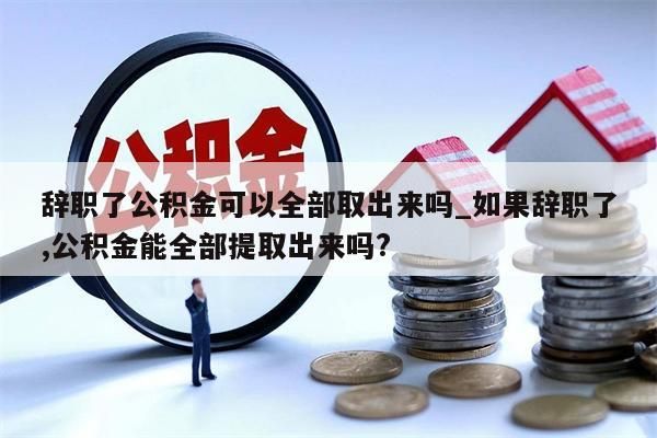 辞职了公积金可以全部取出来吗_如果辞职了,公积金能全部提取出来吗?